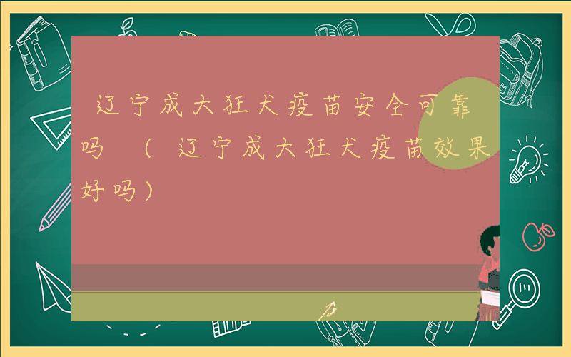辽宁成大狂犬疫苗安全可靠吗 (辽宁成大狂犬疫苗效果好吗)